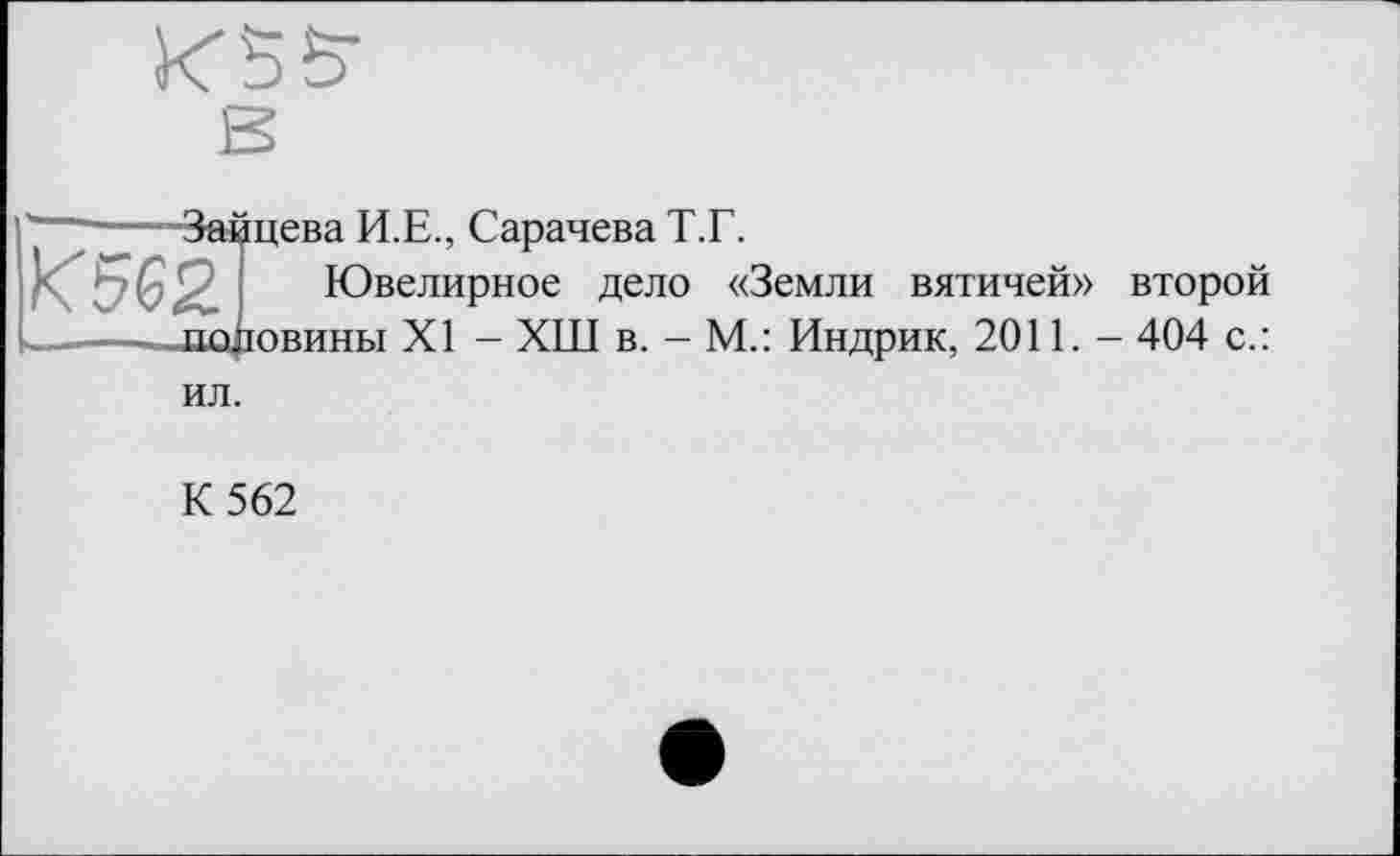 ﻿И 5 S'
■Зайцева И.Е., Сарачева Т.Г.
Ювелирное дело «Земли вятичей» второй .половины XI - ХШ в. - М.: Индрик, 2011. - 404 с.:
ил.
К 562